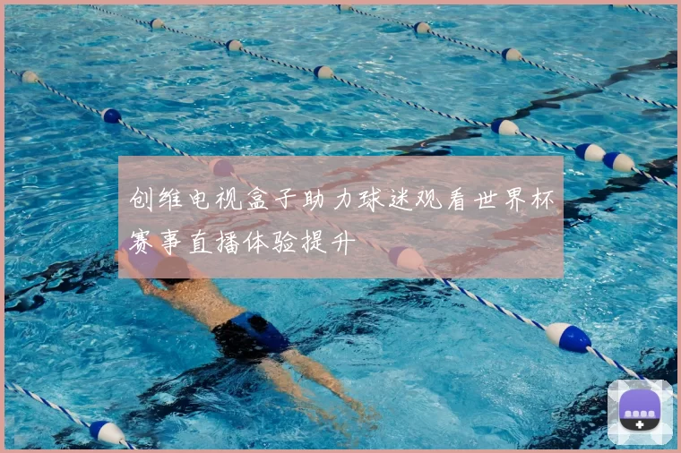 创维电视盒子助力球迷观看世界杯赛事直播体验提升