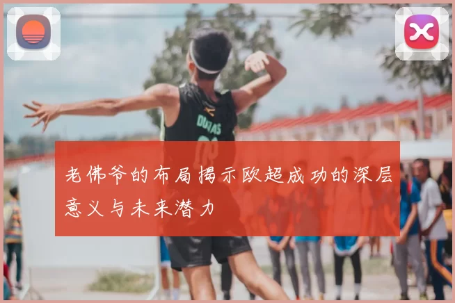 老佛爷的布局揭示欧超成功的深层意义与未来潜力