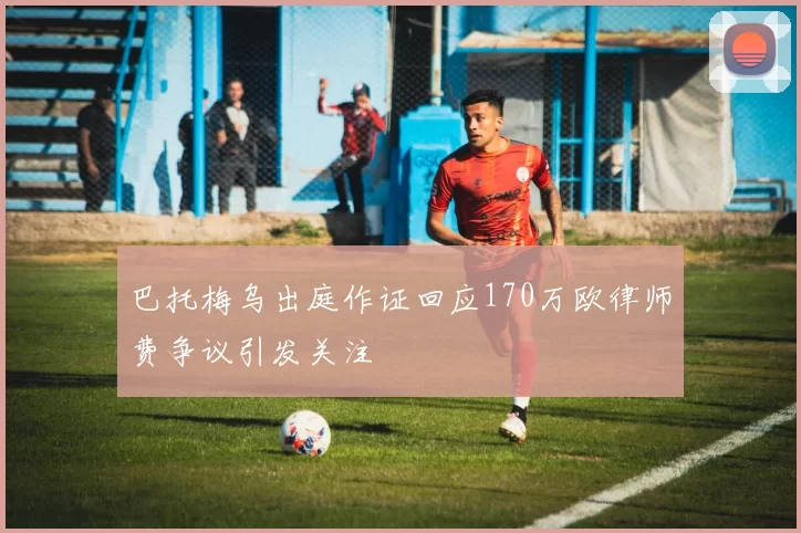 巴托梅乌出庭作证回应170万欧律师费争议引发关注