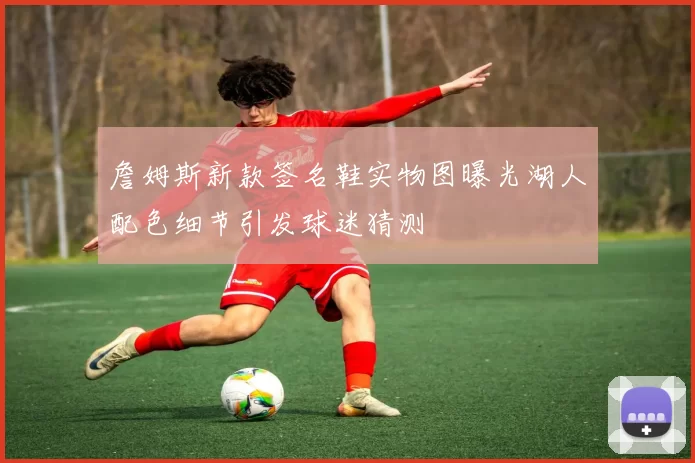 詹姆斯新款签名鞋实物图曝光湖人配色细节引发球迷猜测