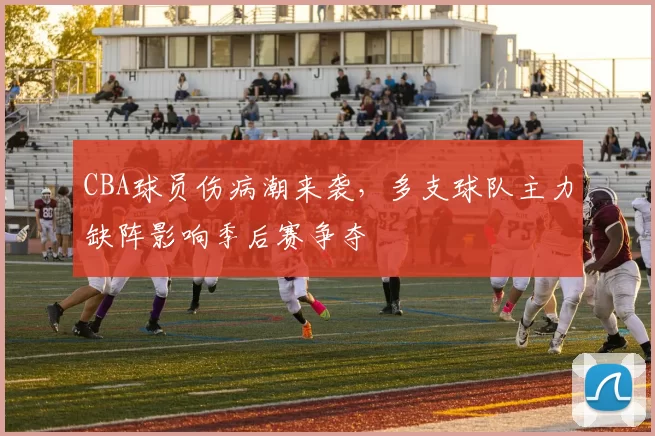 CBA球员伤病潮来袭，多支球队主力缺阵影响季后赛争夺