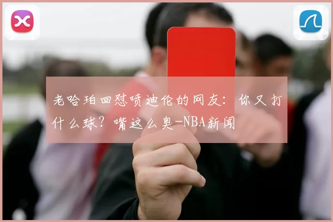 老哈珀回怼喷迪伦的网友:你又打什么球?嘴这么臭-NBA新闻