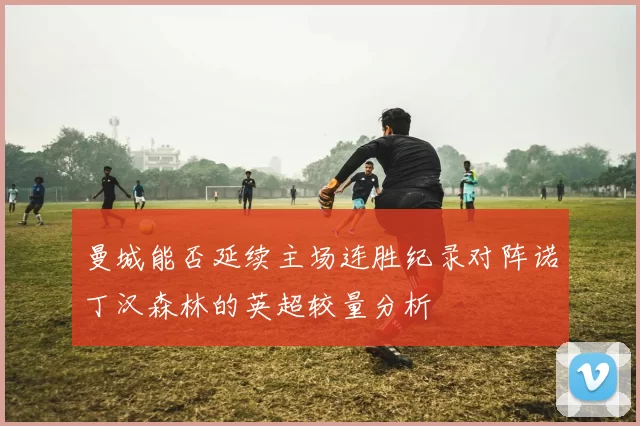 曼城能否延续主场连胜纪录对阵诺丁汉森林的英超较量分析