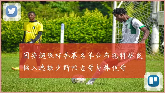 国安超级杯参赛名单公布孔特林良铭入选缺少斯帕吉奇与韩佳奇