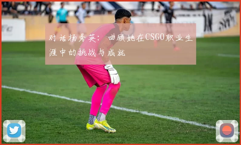 对话杨秀英：回顾她在CSGO职业生涯中的挑战与成就