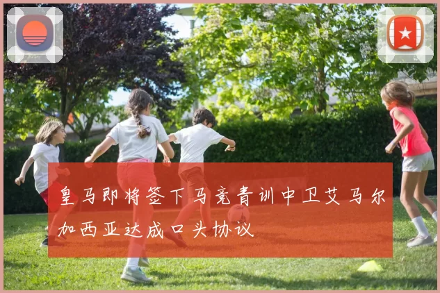 皇马即将签下马竞青训中卫艾马尔加西亚达成口头协议