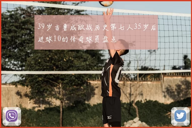 39岁吉鲁成欧战历史第七人35岁后进球10的传奇球员盘点