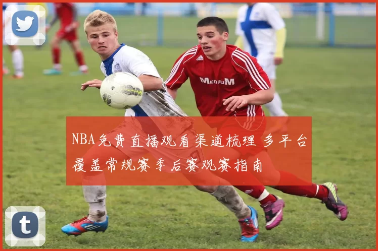 NBA免费直播观看渠道梳理 多平台覆盖常规赛季后赛观赛指南