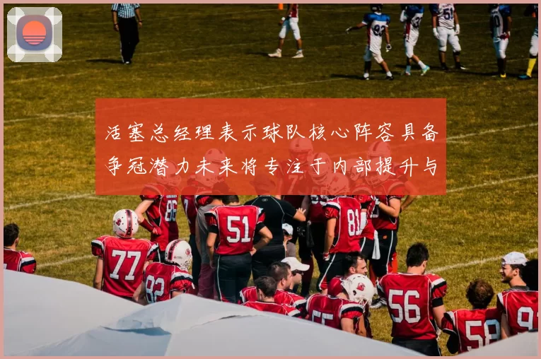 活塞总经理表示球队核心阵容具备争冠潜力未来将专注于内部提升与发展
