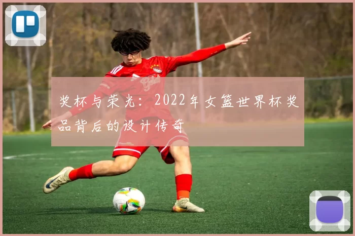 奖杯与荣光：2022年女篮世界杯奖品背后的设计传奇