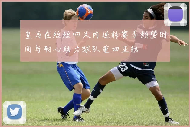 皇马在短短四天内逆转赛季颓势时间与耐心助力球队重回正轨