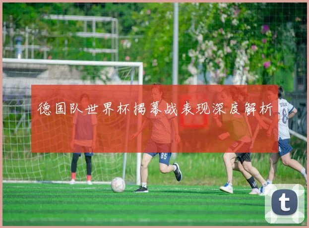 德国队世界杯揭幕战表现深度解析