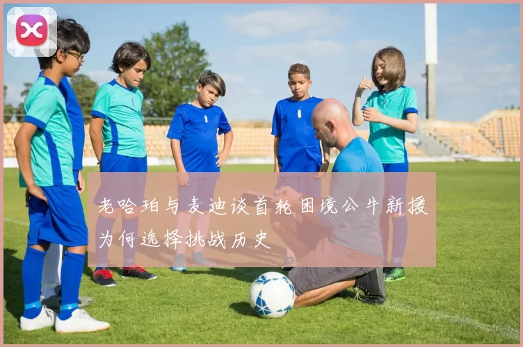 老哈珀与麦迪谈首轮困境公牛新援为何选择挑战历史