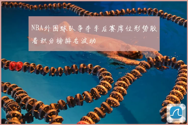 NBA外围球队争夺季后赛席位形势胶着积分榜排名波动