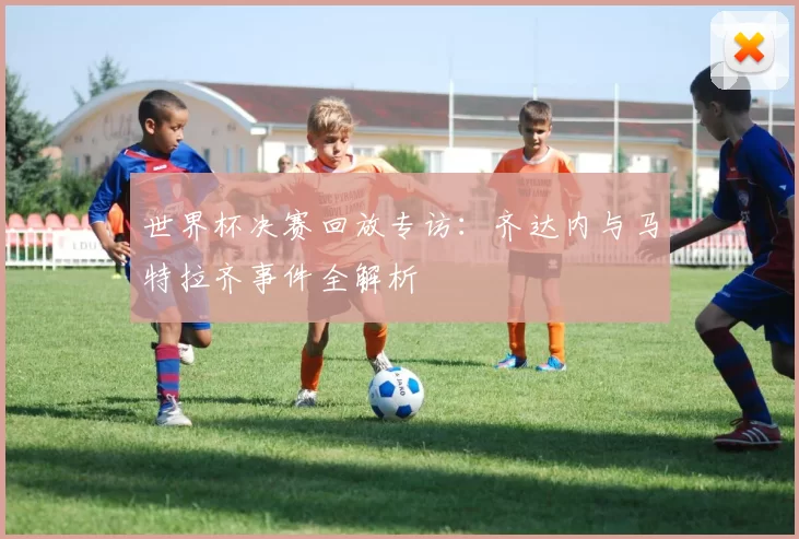 世界杯决赛回放专访:齐达内与马特拉齐事件全解析
