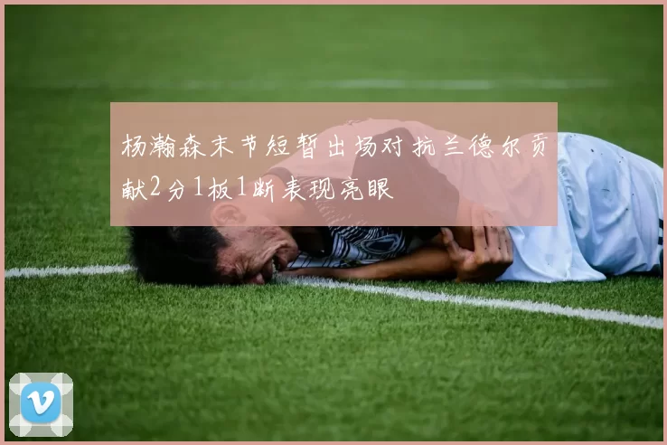 杨瀚森末节短暂出场对抗兰德尔贡献2分1板1断表现亮眼