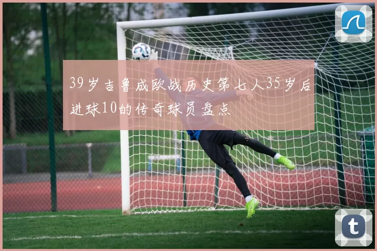 39岁吉鲁成欧战历史第七人35岁后进球10的传奇球员盘点
