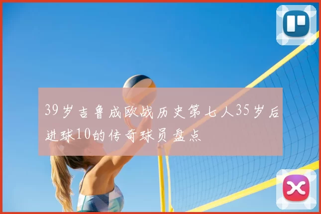 39岁吉鲁成欧战历史第七人35岁后进球10的传奇球员盘点