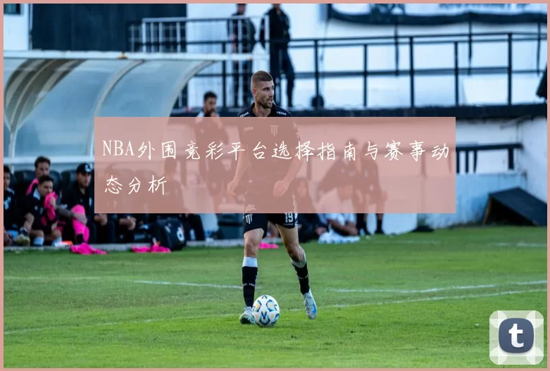 NBA外围竞彩平台选择指南与赛事动态分析
