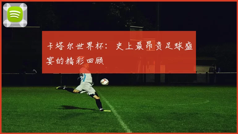 卡塔尔世界杯:史上最昂贵足球盛宴的精彩回顾