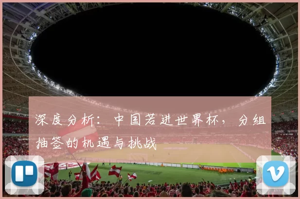 深度分析：中国若进世界杯，分组抽签的机遇与挑战