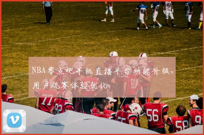 NBA零点吧手机直播平台功能升级,用户观赛体验优化