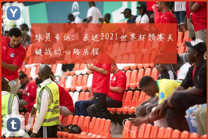 球员专访：亲述2021世界杯预赛关键战的心路历程