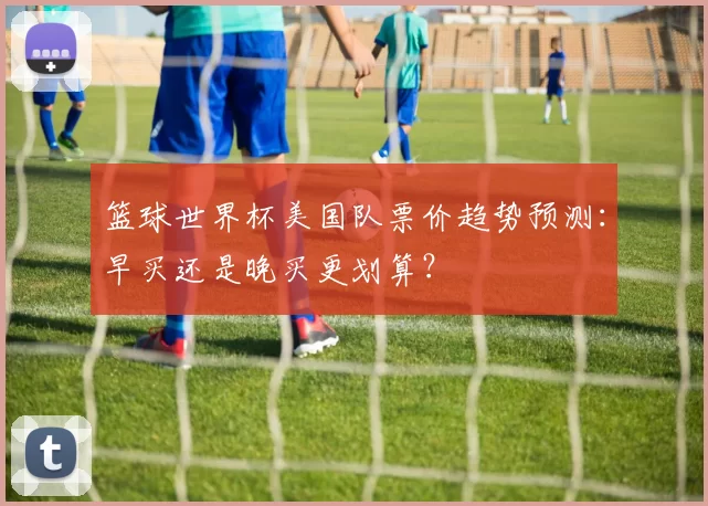 篮球世界杯美国队票价趋势预测:早买还是晚买更划算?
