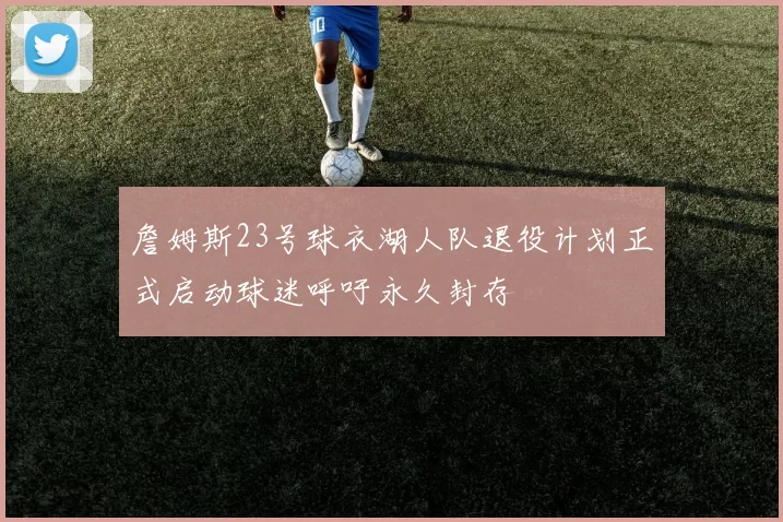 詹姆斯23号球衣湖人队退役计划正式启动球迷呼吁永久封存