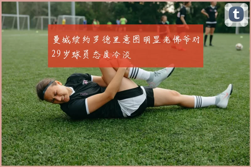 曼城续约罗德里意图明显老佛爷对29岁球员态度冷淡