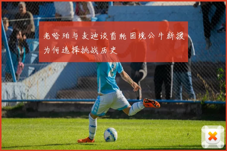 老哈珀与麦迪谈首轮困境公牛新援为何选择挑战历史