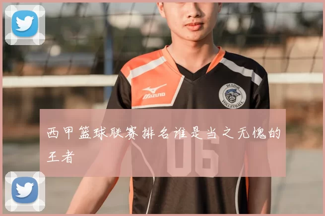 西甲篮球联赛排名谁是当之无愧的王者
