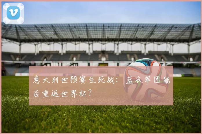 意大利世预赛生死战:蓝衣军团能否重返世界杯?