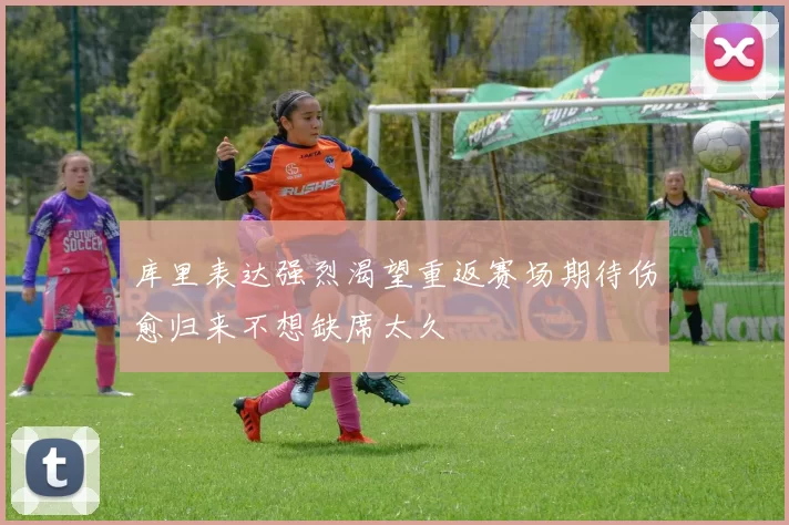 库里表达强烈渴望重返赛场期待伤愈归来不想缺席太久