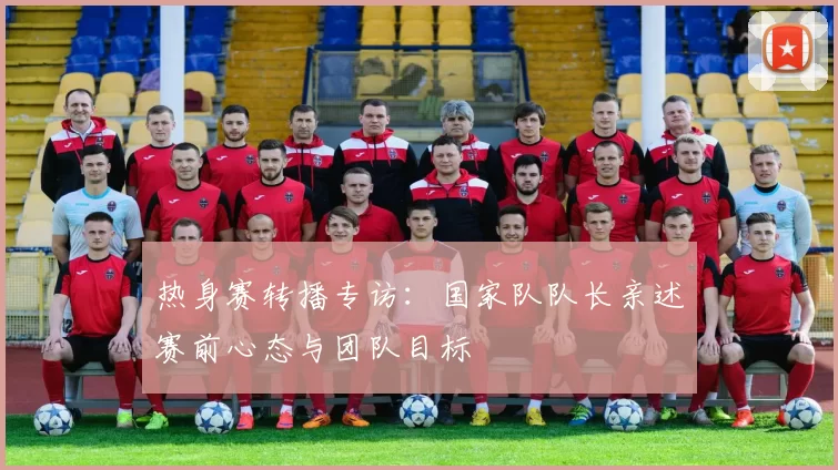 热身赛转播专访：国家队队长亲述赛前心态与团队目标