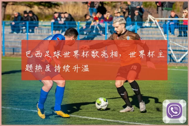 巴西足球世界杯歌亮相,世界杯主题热度持续升温
