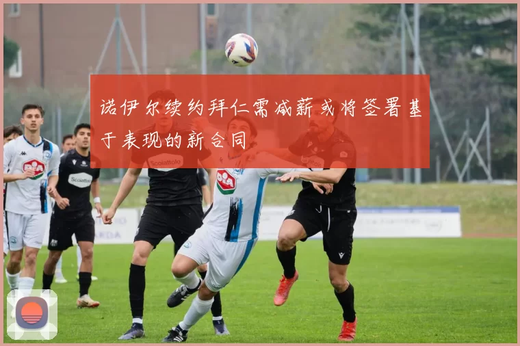 诺伊尔续约拜仁需减薪或将签署基于表现的新合同