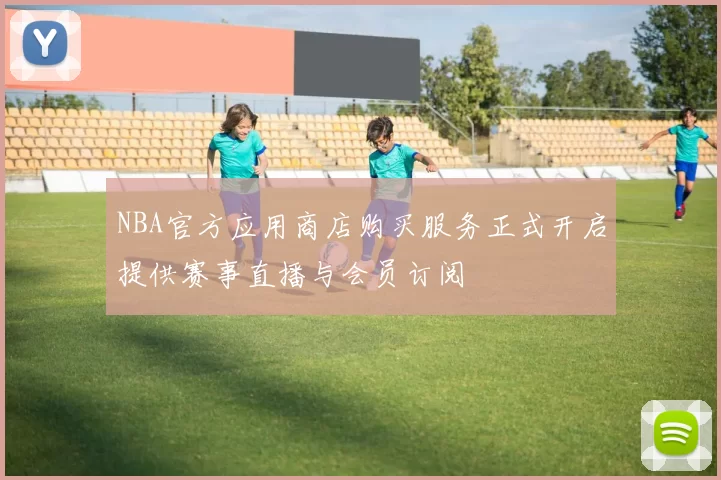 NBA官方应用商店购买服务正式开启提供赛事直播与会员订阅