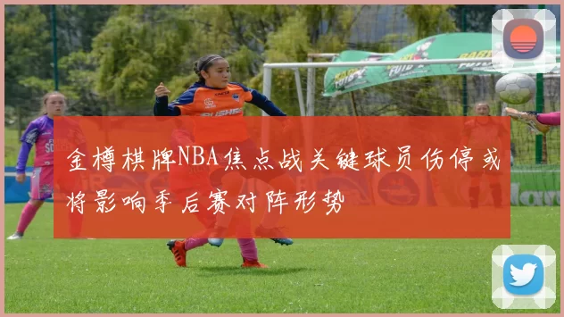 金樽棋牌NBA焦点战关键球员伤停或将影响季后赛对阵形势