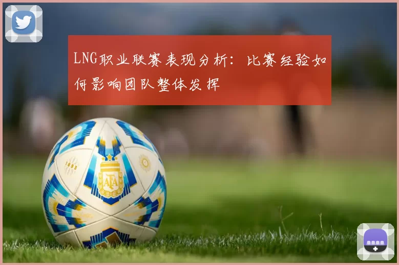 LNG职业联赛表现分析：比赛经验如何影响团队整体发挥