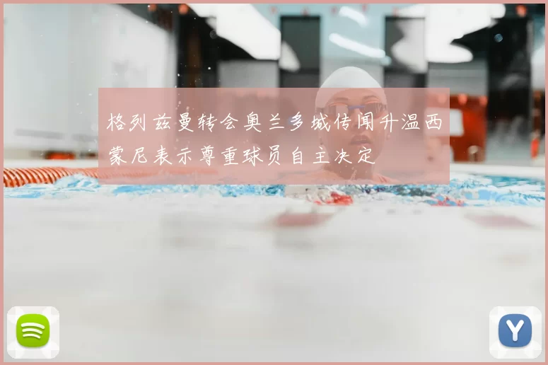 格列兹曼转会奥兰多城传闻升温西蒙尼表示尊重球员自主决定