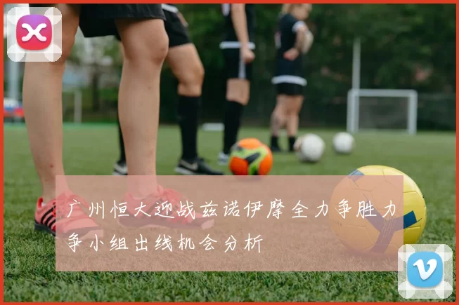 广州恒大迎战兹诺伊摩全力争胜力争小组出线机会分析