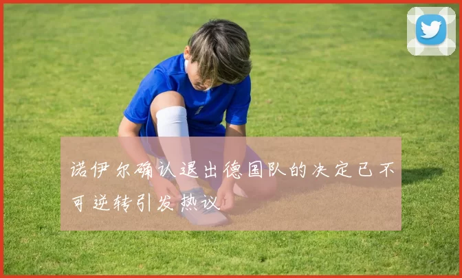 诺伊尔确认退出德国队的决定已不可逆转引发热议
