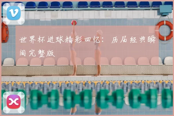世界杯进球精彩回忆：历届经典瞬间完整版