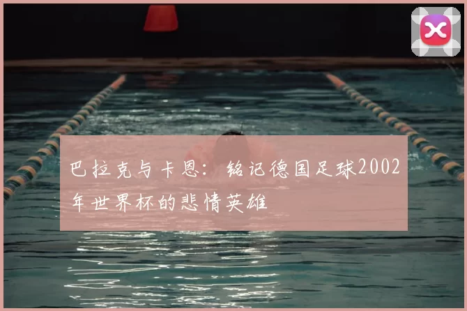 巴拉克与卡恩：铭记德国足球2002年世界杯的悲情英雄