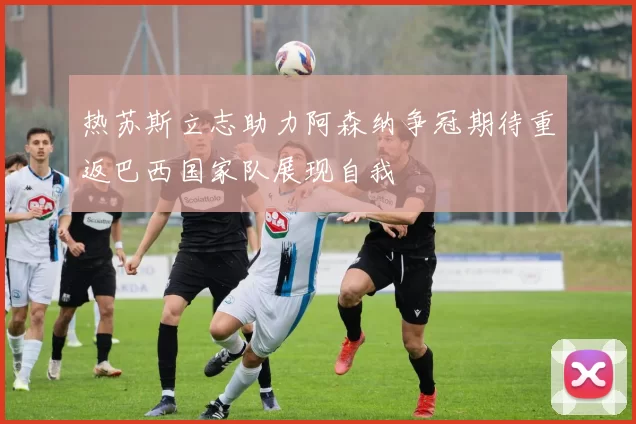 热苏斯立志助力阿森纳争冠期待重返巴西国家队展现自我