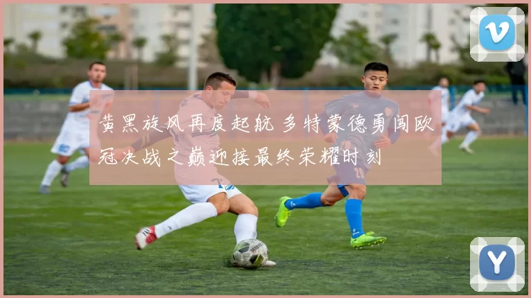 黄黑旋风再度起航 多特蒙德勇闯欧冠决战之巅迎接最终荣耀时刻