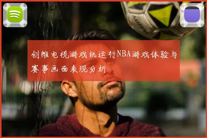 创维电视游戏机运行NBA游戏体验与赛事画面表现分析