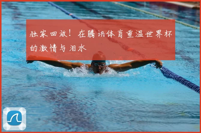 独家回放!在腾讯体育重温世界杯的激情与泪水