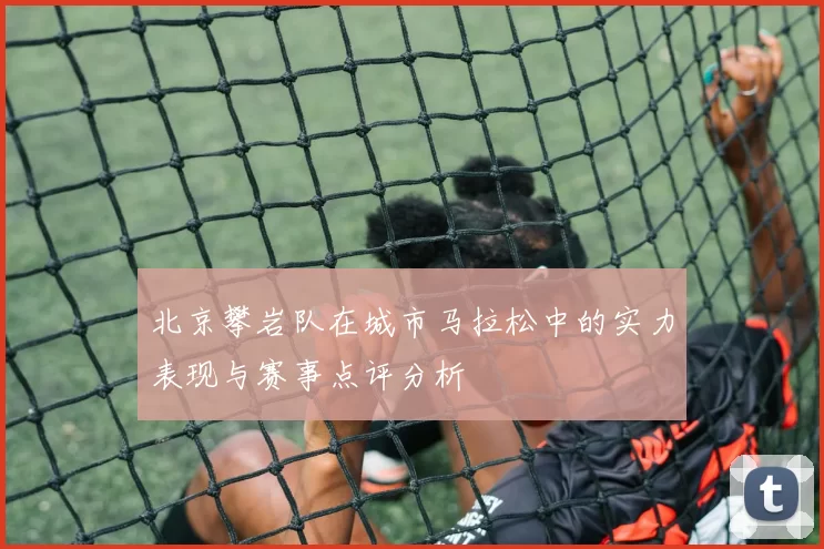 北京攀岩队在城市马拉松中的实力表现与赛事点评分析
